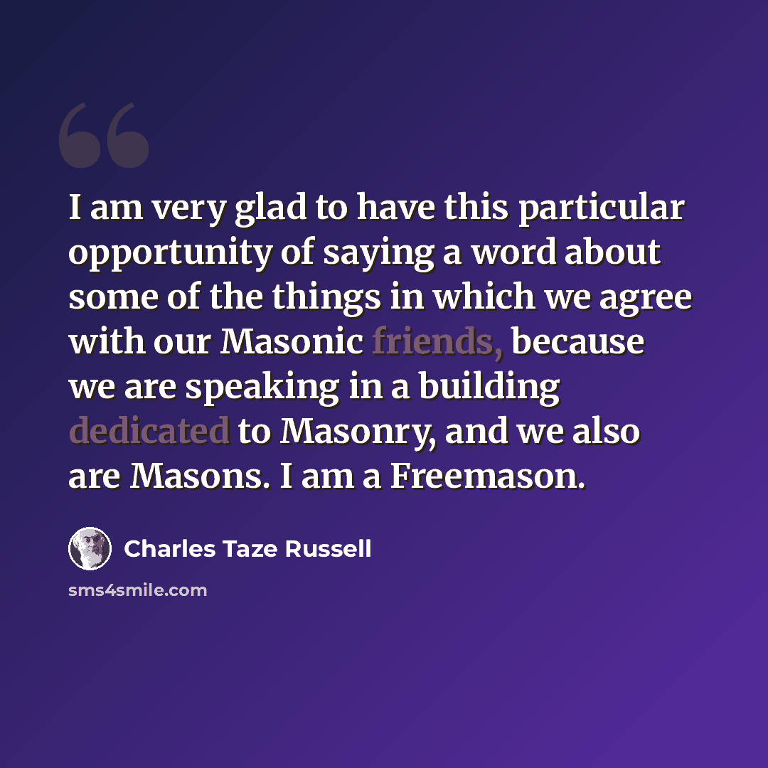 “I am very glad to have this particular opportunity of saying a word about some of the things in which we agree with our Masonic friends, because we are speaking in a building dedicated to Masonry, and we also are Masons. I am a Freemason.” quote by Charles Taze Russell