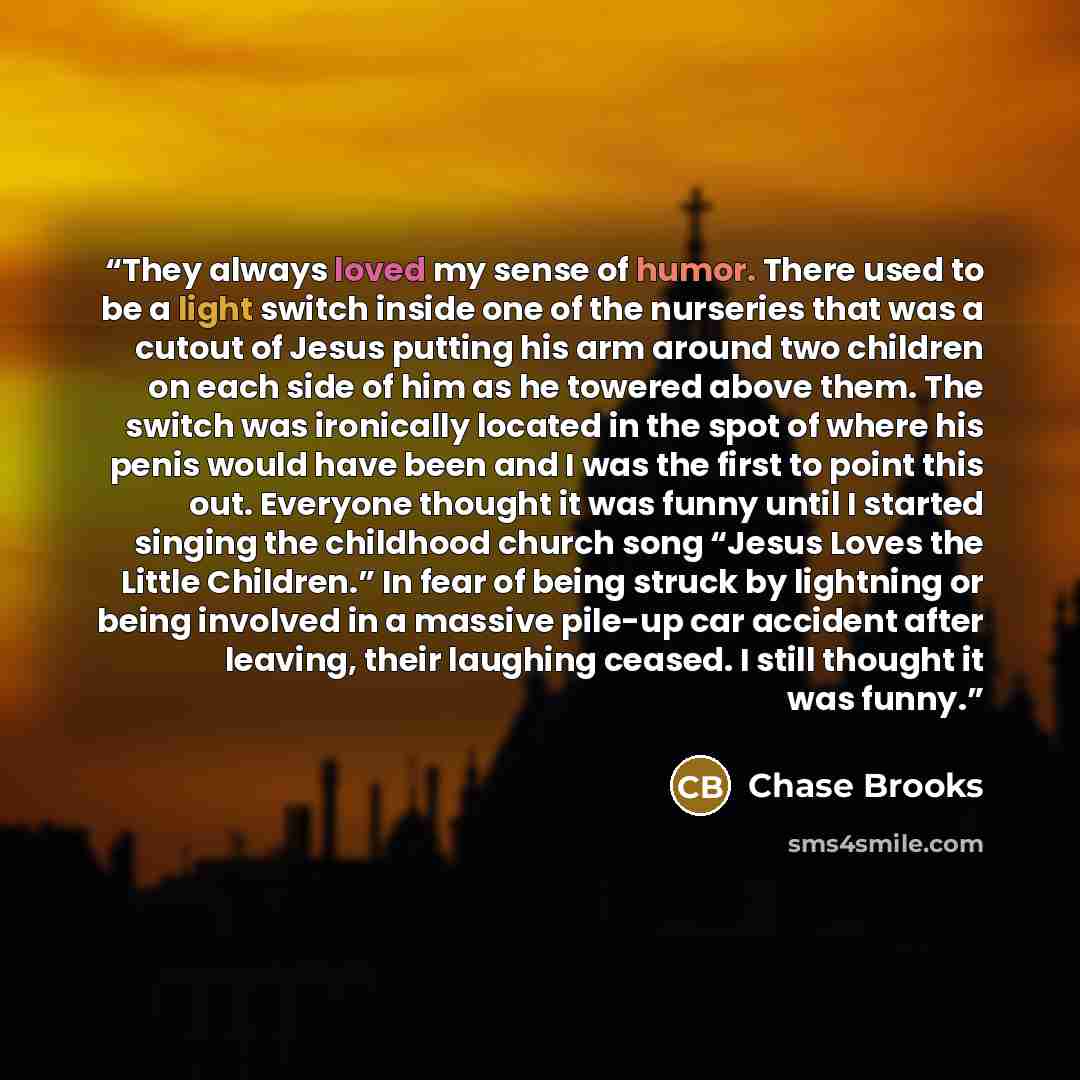 “They always loved my sense of humor. There used to be a light switch inside one of the nurseries that was a cutout of Jesus putting his arm around two children on each side of him as he towered above them. The switch was ironically located in the spot of where his penis would have been and I was…” quote by Chase Brooks