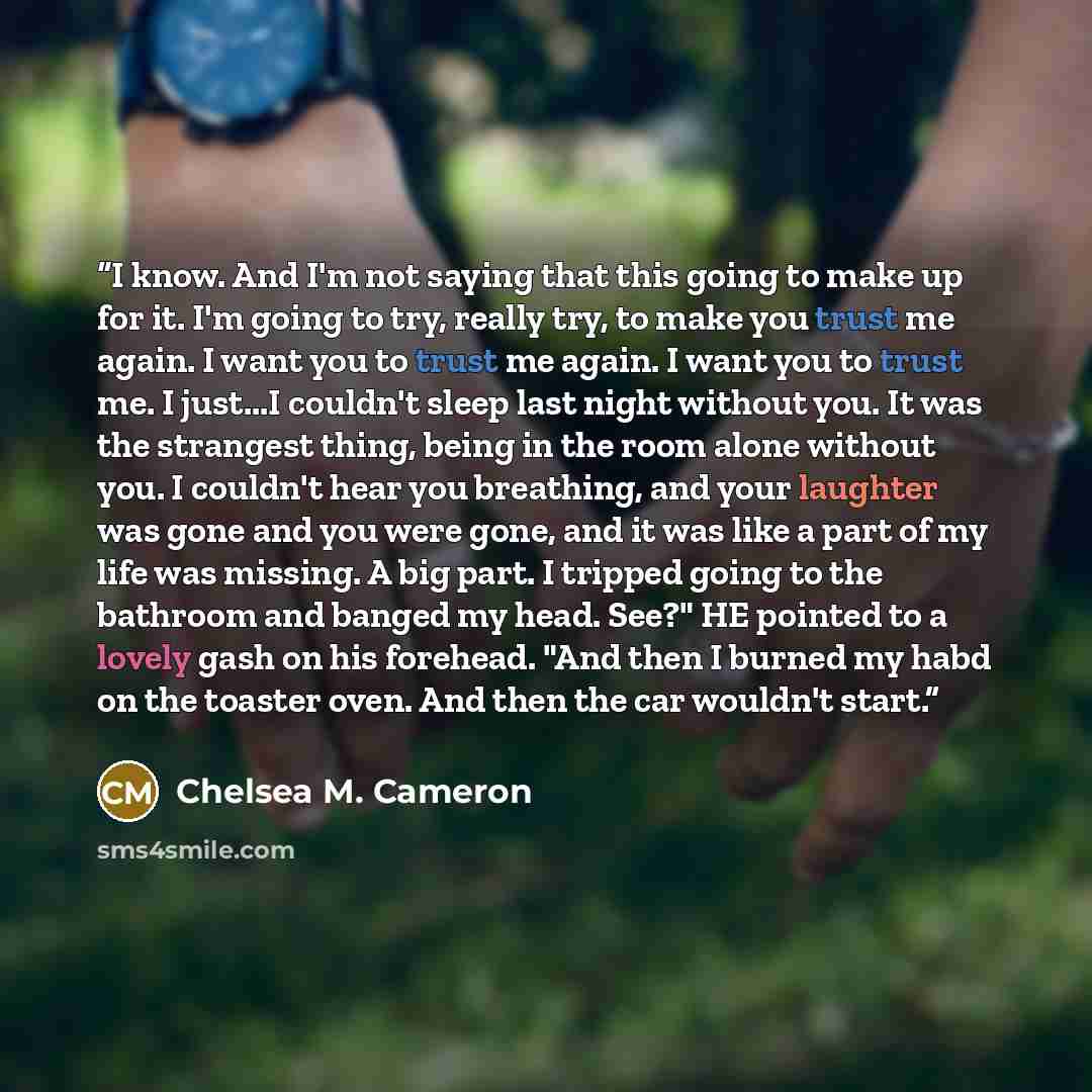 “I know. And I'm not saying that this going to make up for it. I'm going to try, really try, to make you trust me again. I want you to trust me again. I want you to trust me. I just...I couldn't sleep last night without you. It was the strangest thing, being in the room alone without you. I…” quote by Chelsea M. Cameron