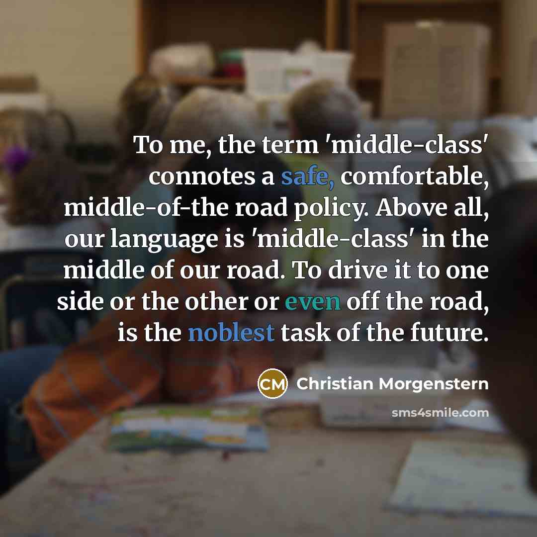 “To me, the term 'middle-class' connotes a safe, comfortable, middle-of-the road policy. Above all, our language is 'middle-class' in the middle of our road. To drive it to one side or the other or even off the road, is the noblest task of the future.” quote by Christian Morgenstern