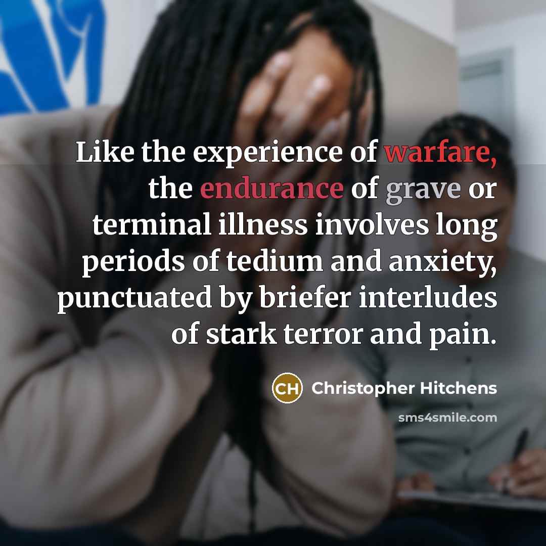 “Like the experience of warfare, the endurance of grave or terminal illness involves long periods of tedium and anxiety, punctuated by briefer interludes of stark terror and pain.” quote by Christopher Hitchens