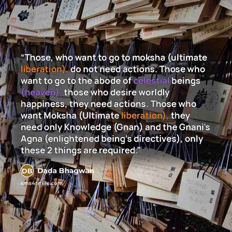 “Those, who want to go to moksha (ultimate liberation), do not need actions. Those who want to go to the abode of celestial beings (heaven), those who desire worldly happiness, they need actions. Those who want Moksha (Ultimate liberation), they need only Knowledge (Gnan) and the Gnani’s Agna…” quote by Dada Bhagwan