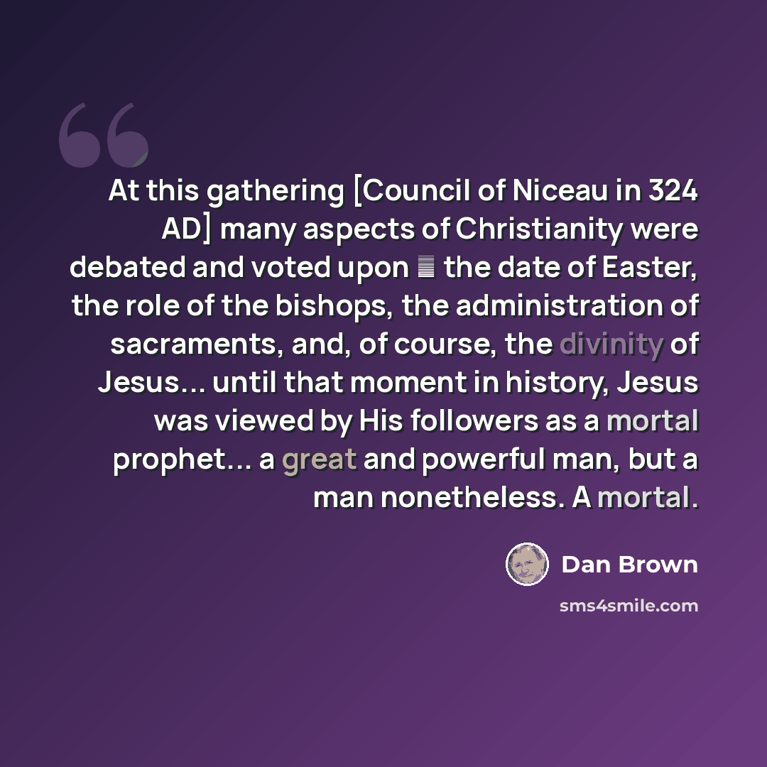 “At this gathering [Council of Niceau in 324 AD] many aspects of Christianity were debated and voted upon ― the date of Easter, the role of the bishops, the administration of sacraments, and, of course, the divinity of Jesus... until that moment in history, Jesus was viewed by His followers as a…” quote by Dan Brown