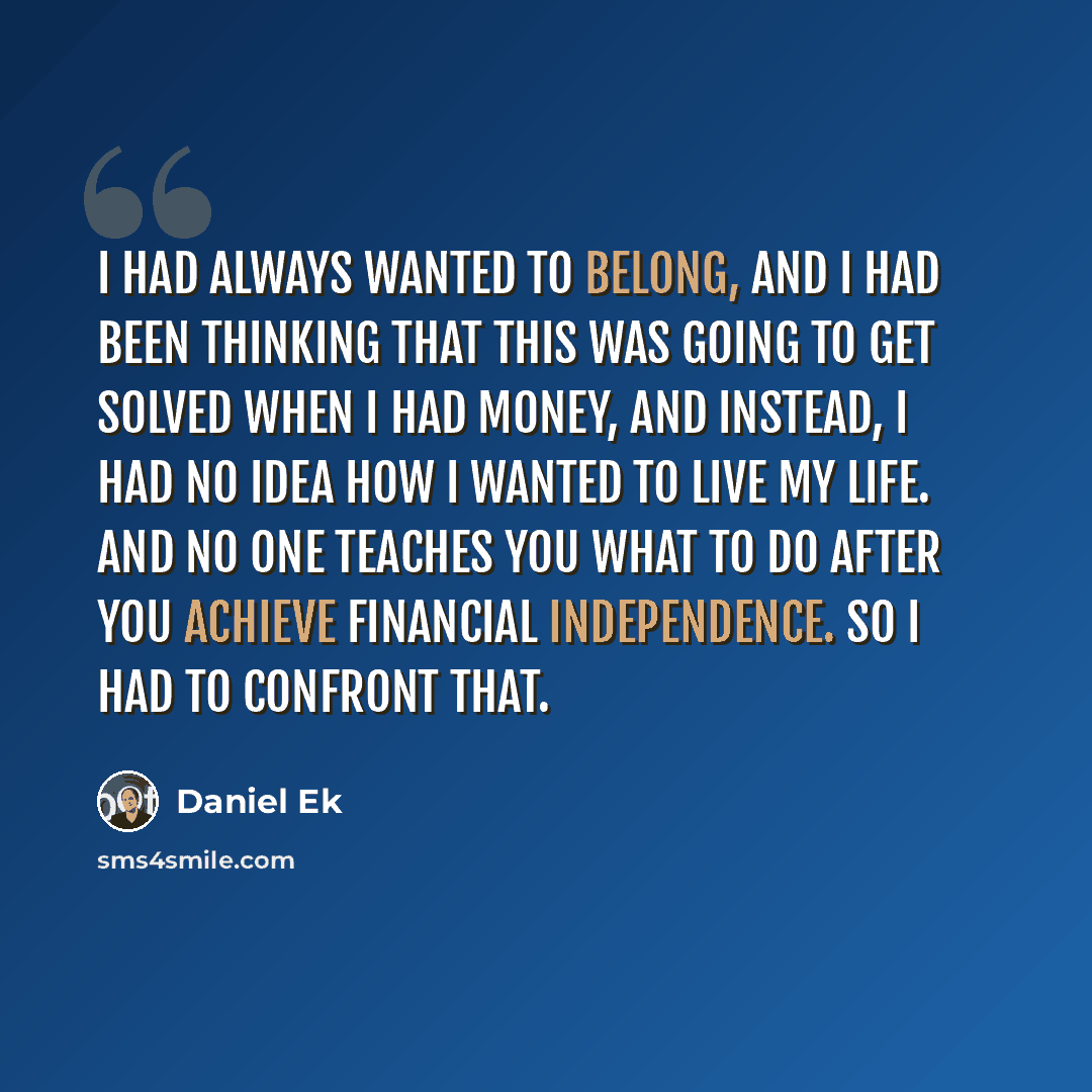 “I had always wanted to belong, and I had been thinking that this was going to get solved when I had money, and instead, I had no idea how I wanted to live my life. And no one teaches you what to do after you achieve financial independence. So I had to confront that.” quote by Daniel Ek