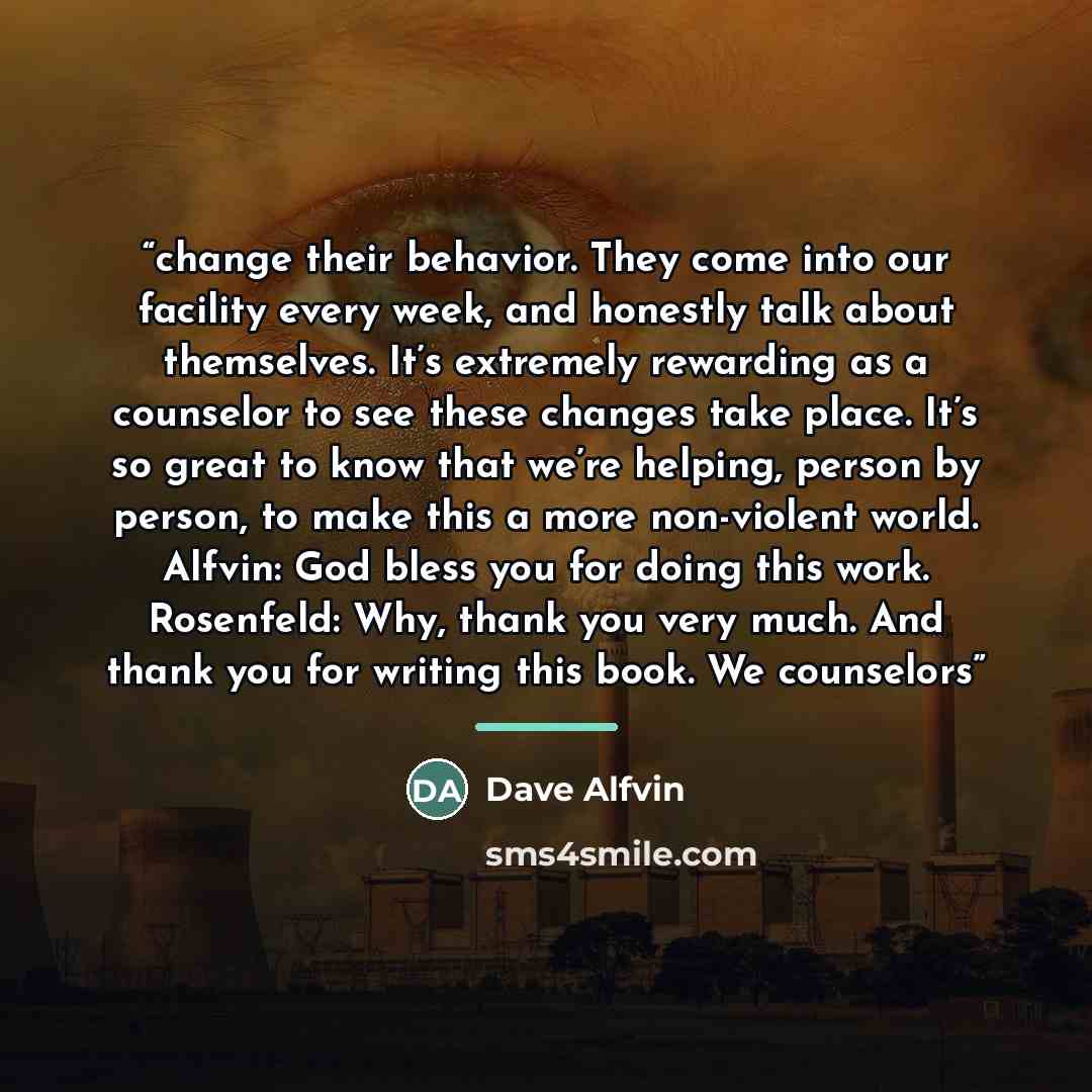 “change their behavior. They come into our facility every week, and honestly talk about themselves. It’s extremely rewarding as a counselor to see these changes take place. It’s so great to know that we’re helping, person by person, to make this a more non-violent world. Alfvin: God bless you for…” quote by Dave Alfvin