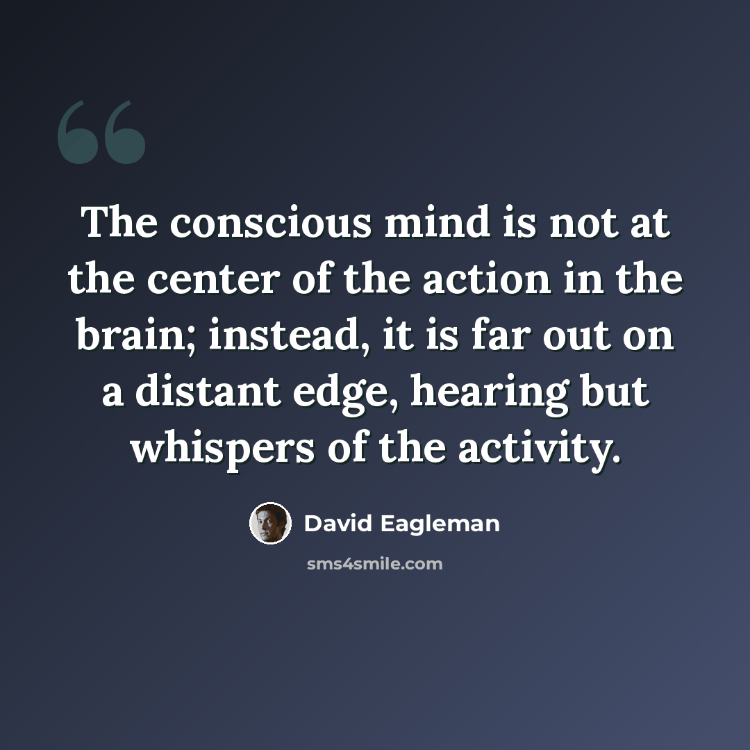 “The conscious mind is not at the center of the action in the brain; instead, it is far out on a distant edge, hearing but whispers of the activity.” quote by David Eagleman