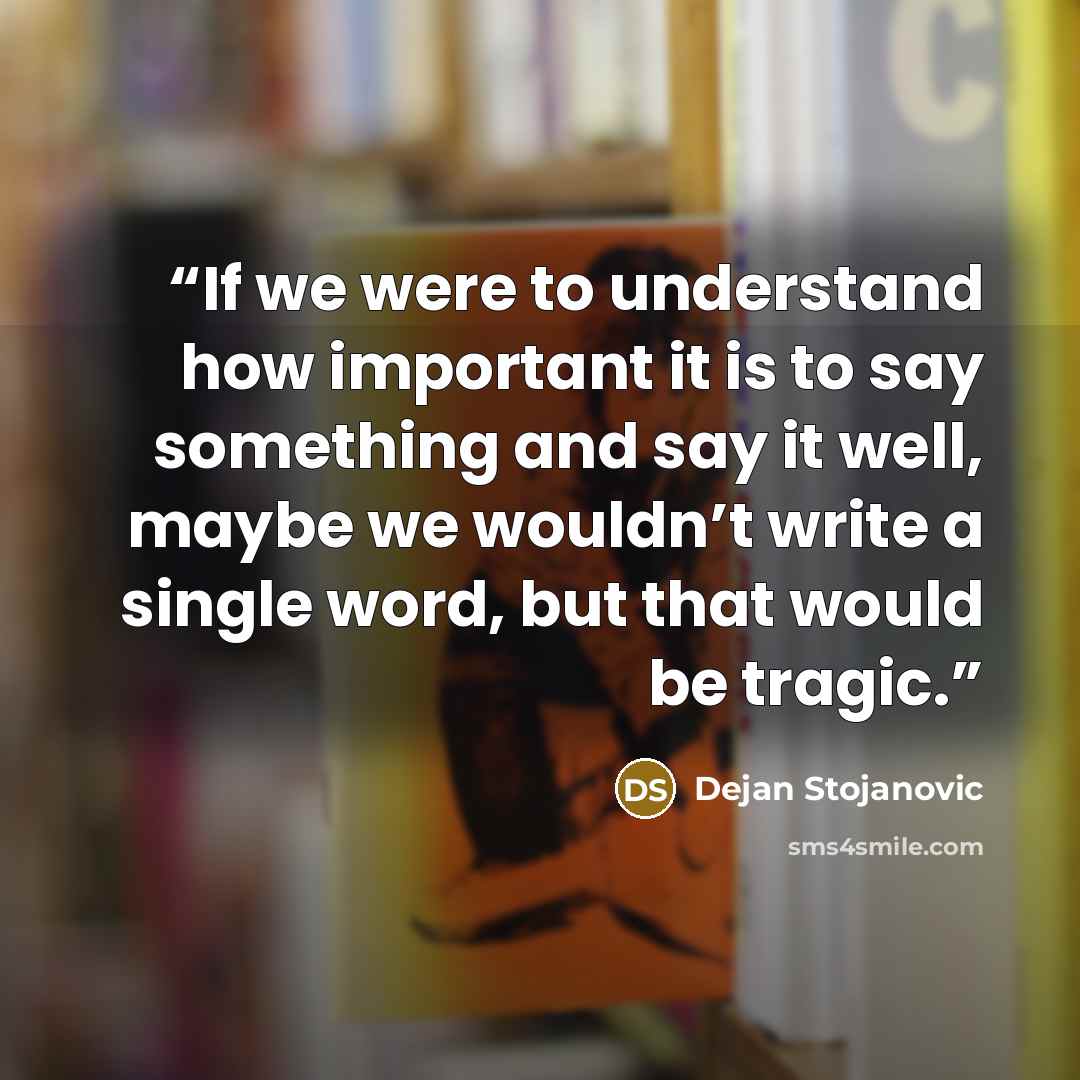 “If we were to understand how important it is to say something and say it well, maybe we wouldn’t write a single word, but that would be tragic.” quote by Dejan Stojanovic