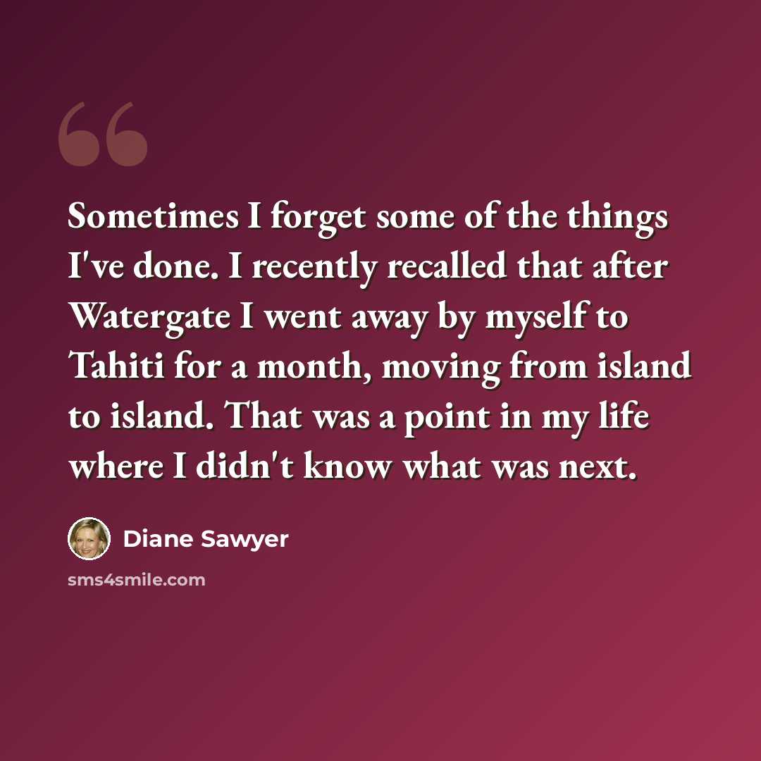 “Sometimes I forget some of the things I've done. I recently recalled that after Watergate I went away by myself to Tahiti for a month, moving from island to island. That was a point in my life where I didn't know what was next.” quote by Diane Sawyer