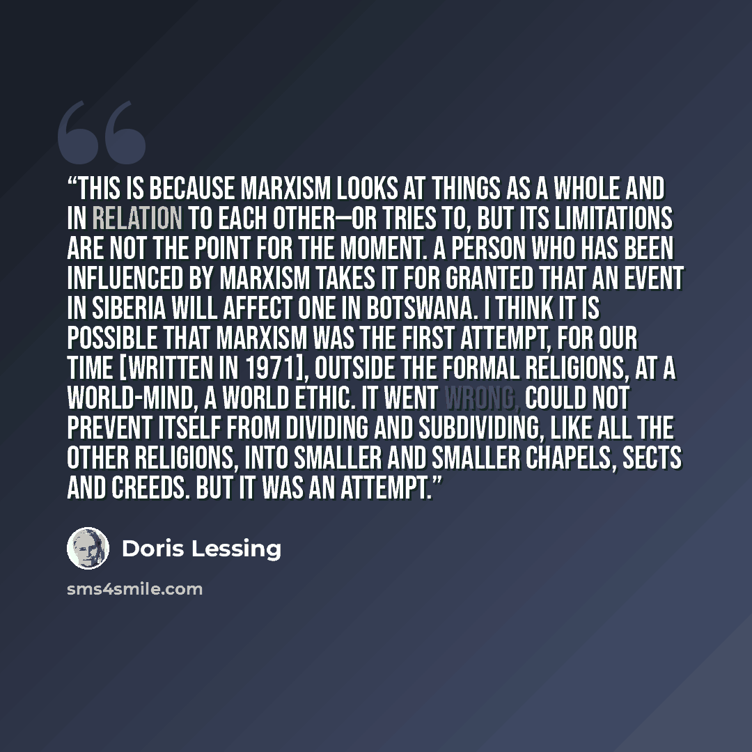 “This is because Marxism looks at things as a whole and in relation to each other—or tries to, but its limitations are not the point for the moment. A person who has been influenced by Marxism takes it for granted that an event in Siberia will affect one in Botswana. I think it is possible that…” quote by Doris Lessing