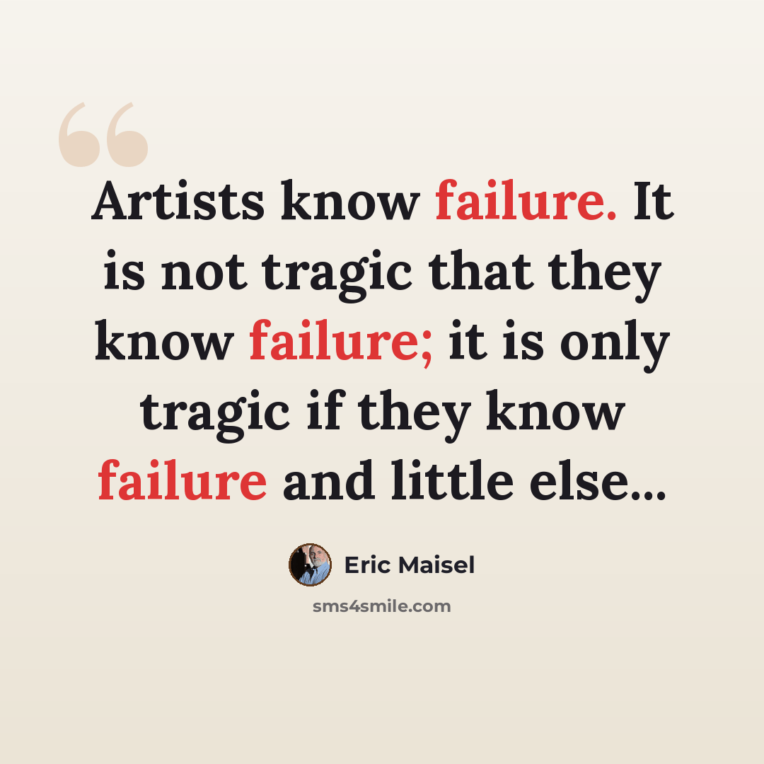 “Artists know failure. It is not tragic that they know failure; it is only tragic if they know failure and little else...” quote by Eric Maisel