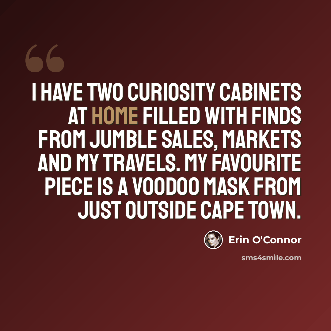 “I have two curiosity cabinets at home filled with finds from jumble sales, markets and my travels. My favourite piece is a voodoo mask from just outside Cape Town.” quote by Erin O'Connor