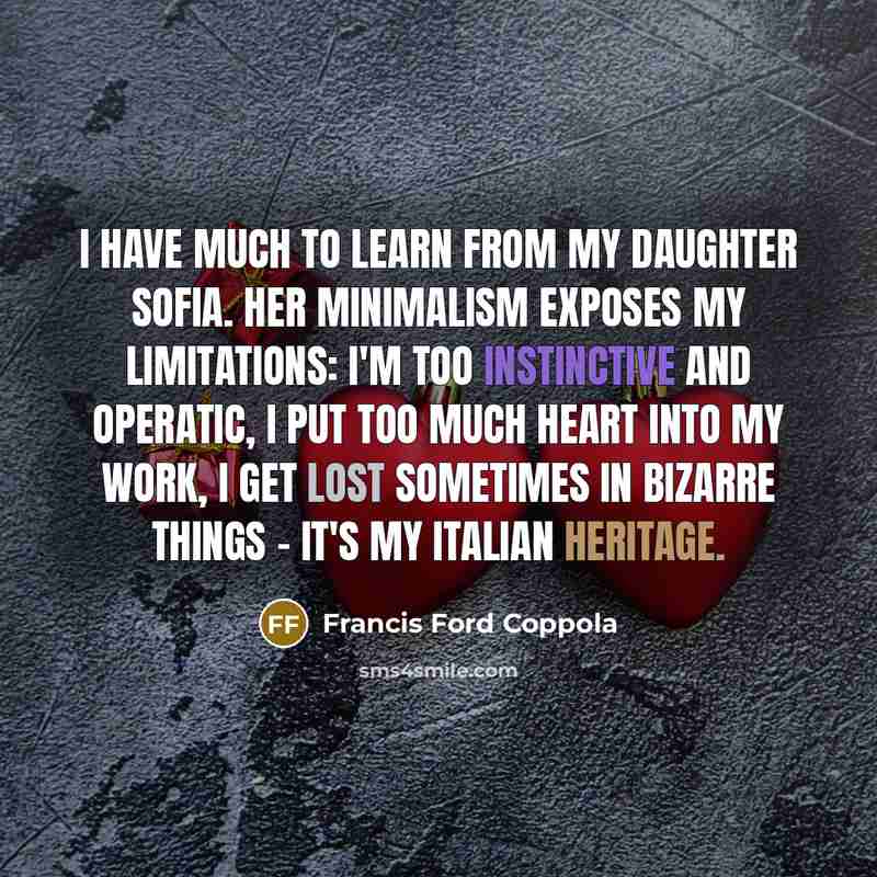“I have much to learn from my daughter Sofia. Her minimalism exposes my limitations: I'm too instinctive and operatic, I put too much heart into my work, I get lost sometimes in bizarre things - it's my Italian heritage.” quote by Francis Ford Coppola