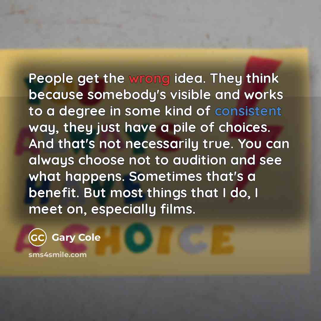 “People get the wrong idea. They think because somebody's visible and works to a degree in some kind of consistent way, they just have a pile of choices. And that's not necessarily true. You can always choose not to audition and see what happens. Sometimes that's a benefit. But most things that I…” quote by Gary Cole