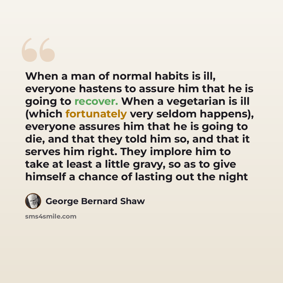 “When a man of normal habits is ill, everyone hastens to assure him that he is going to recover. When a vegetarian is ill (which fortunately very seldom happens), everyone assures him that he is going to die, and that they told him so, and that it serves him right. They implore him to take at least…” quote by George Bernard Shaw