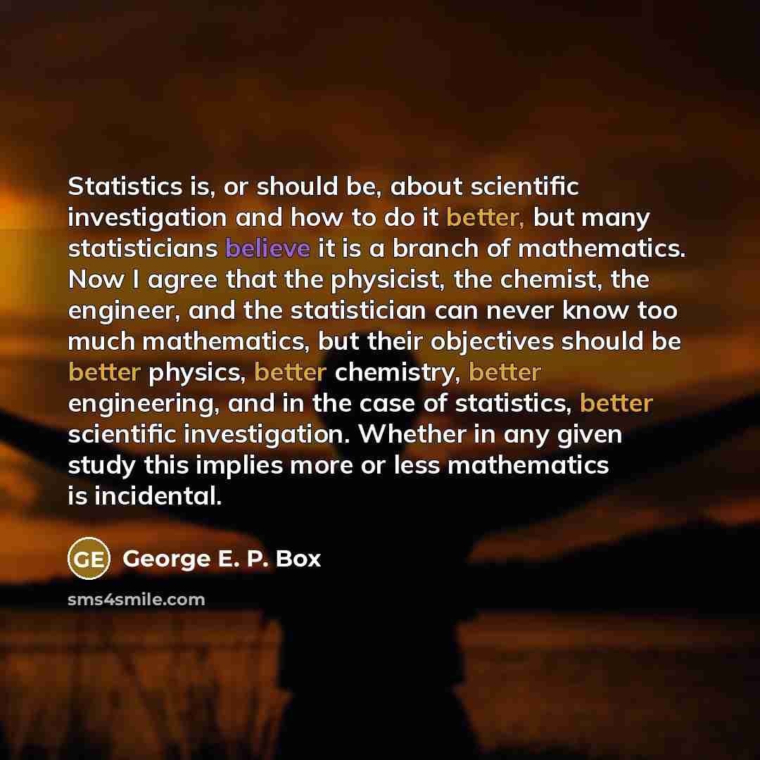 “Statistics is, or should be, about scientific investigation and how to do it better, but many statisticians believe it is a branch of mathematics. Now I agree that the physicist, the chemist, the engineer, and the statistician can never know too much mathematics, but their objectives should be…” quote by George E. P. Box