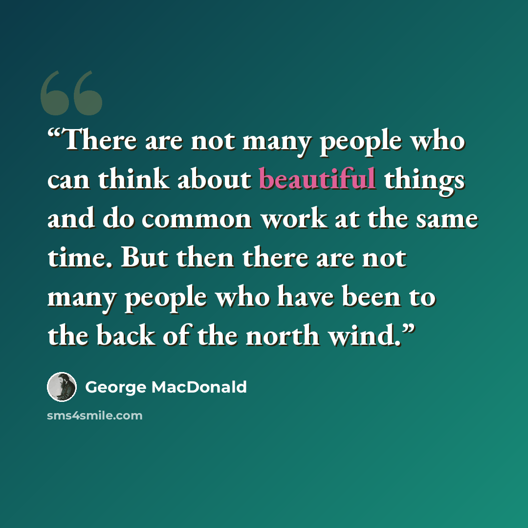 “There are not many people who can think about beautiful things and do common work at the same time. But then there are not many people who have been to the back of the north wind.” quote by George MacDonald