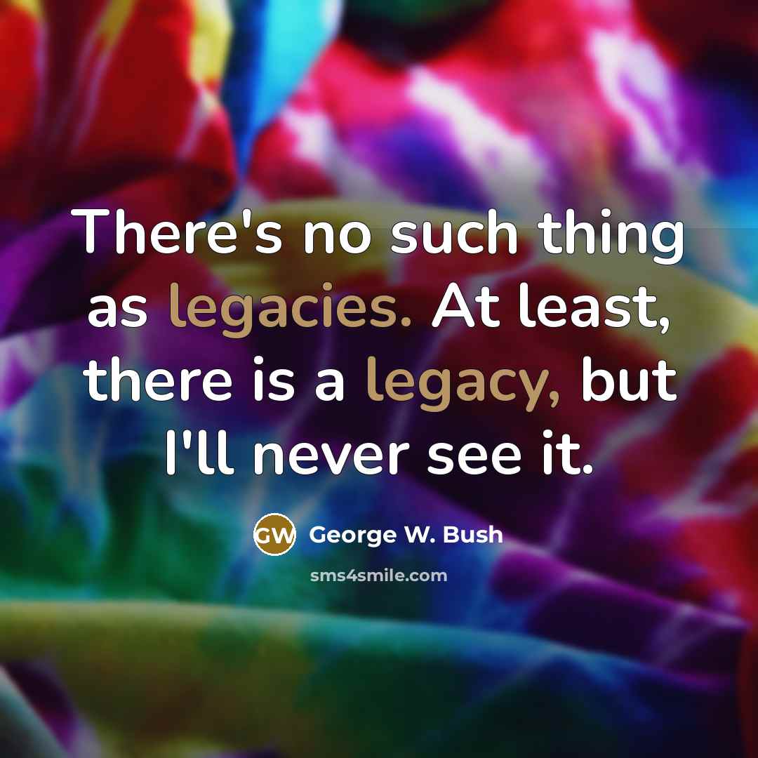 “There's no such thing as legacies. At least, there is a legacy, but I'll never see it.” quote by George W. Bush