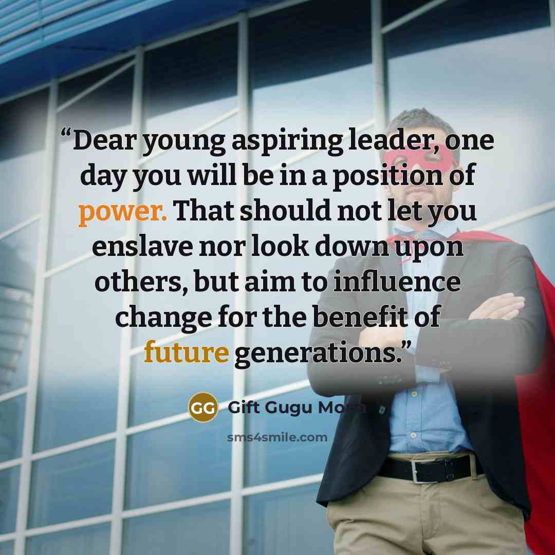 “Dear young aspiring leader, one day you will be in a position of power. That should not let you enslave nor look down upon others, but aim to influence change for the benefit of future generations.” quote by Gift Gugu Mona