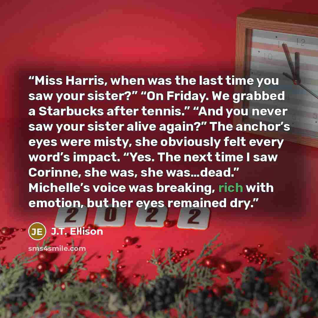 “Miss Harris, when was the last time you saw your sister?” “On Friday. We grabbed a Starbucks after tennis.” “And you never saw your sister alive again?” The anchor’s eyes were misty, she obviously felt every word’s impact. “Yes. The next time I saw Corinne, she was, she was…dead.” Michelle’s voice…” quote by J.T. Ellison