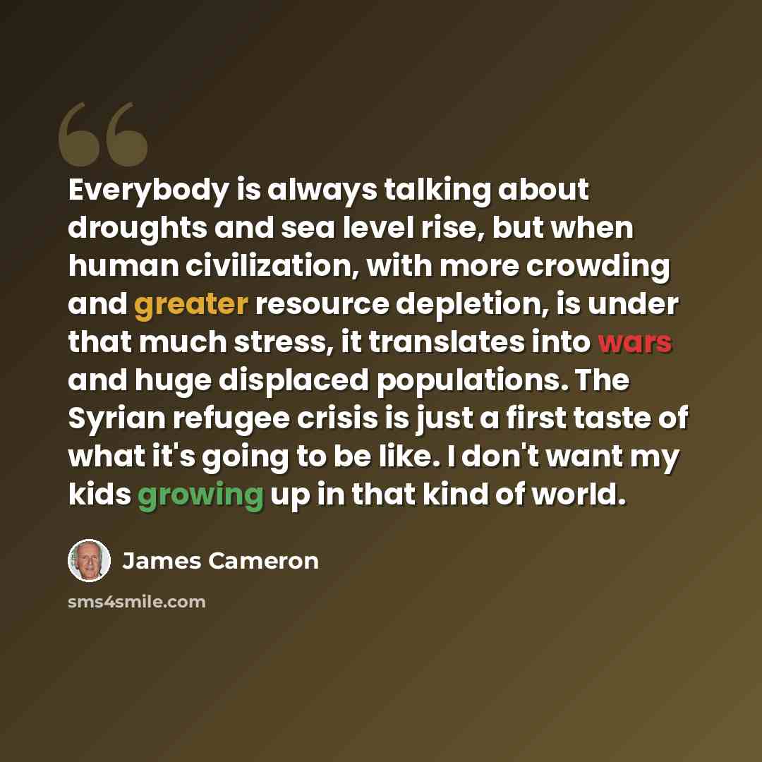 “Everybody is always talking about droughts and sea level rise, but when human civilization, with more crowding and greater resource depletion, is under that much stress, it translates into wars and huge displaced populations. The Syrian refugee crisis is just a first taste of what it's going to be…” quote by James Cameron