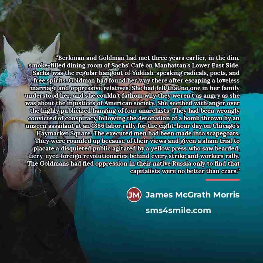 “Berkman and Goldman had met three years earlier, in the dim, smoke-filled dining room of Sachs’ Café on Manhattan’s Lower East Side. Sachs’ was the regular hangout of Yiddish-speaking radicals, poets, and free spirits. Goldman had found her way there after escaping a loveless marriage and…” quote by James McGrath Morris