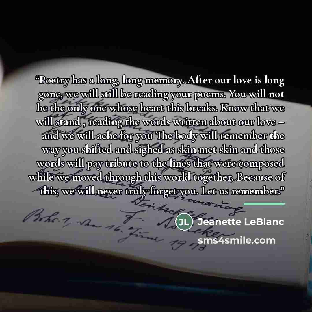 “Poetry has a long, long memory. After our love is long gone, we will still be reading your poems. You will not be the only one whose heart this breaks. Know that we will stand , reading the words written about our love – and we will ache for you The body will remember the way you shifted and…” quote by Jeanette LeBlanc