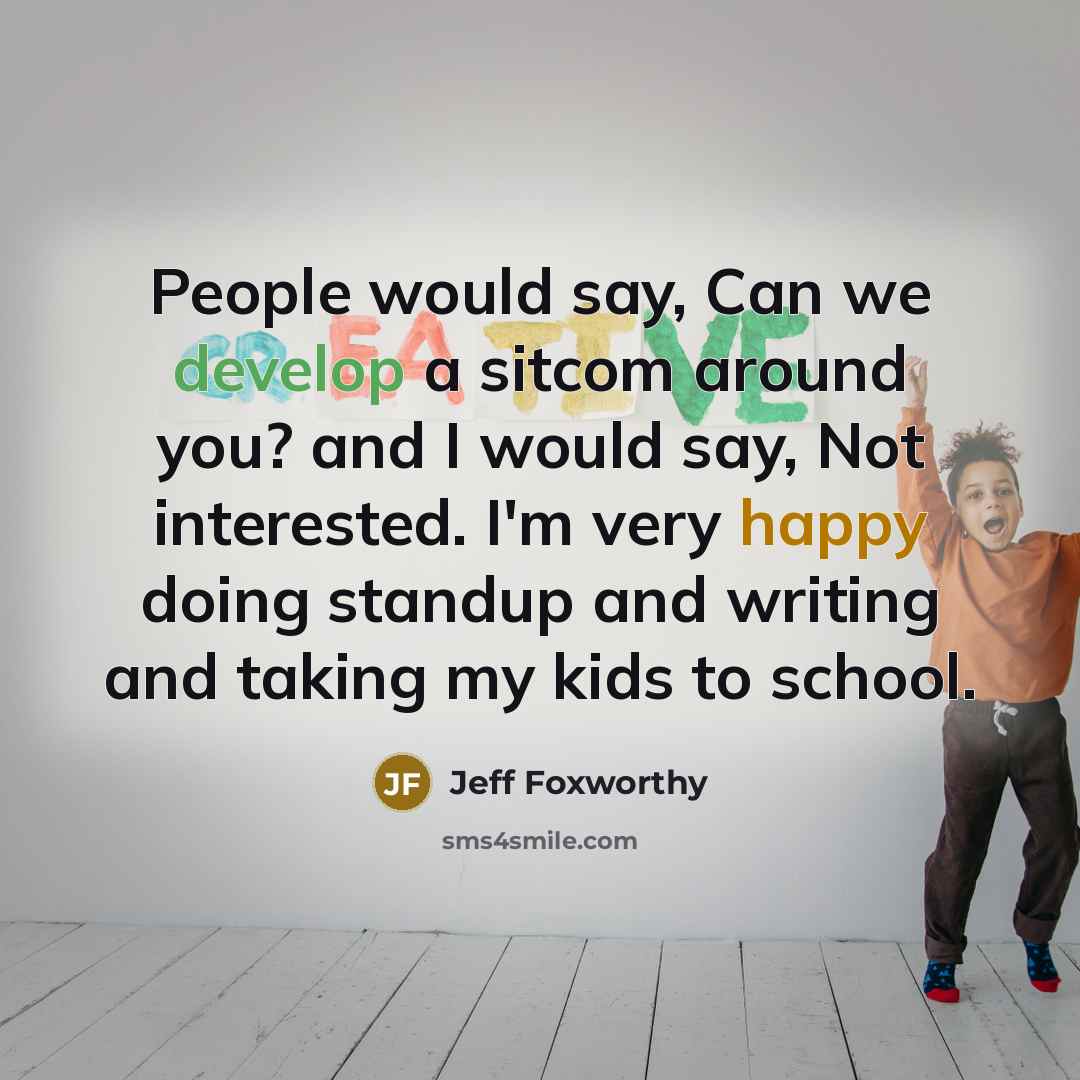 “People would say, Can we develop a sitcom around you? and I would say, Not interested. I'm very happy doing standup and writing and taking my kids to school.” quote by Jeff Foxworthy