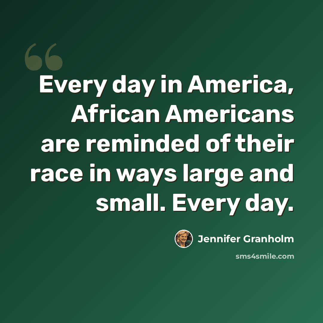 “Every day in America, African Americans are reminded of their race in ways large and small. Every day.” quote by Jennifer Granholm
