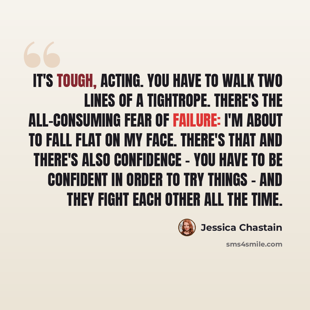 “It's tough, acting. You have to walk two lines of a tightrope. There's the all-consuming fear of failure: I'm about to fall flat on my face. There's that and there's also confidence - you have to be confident in order to try things - and they fight each other all the time.” quote by Jessica Chastain