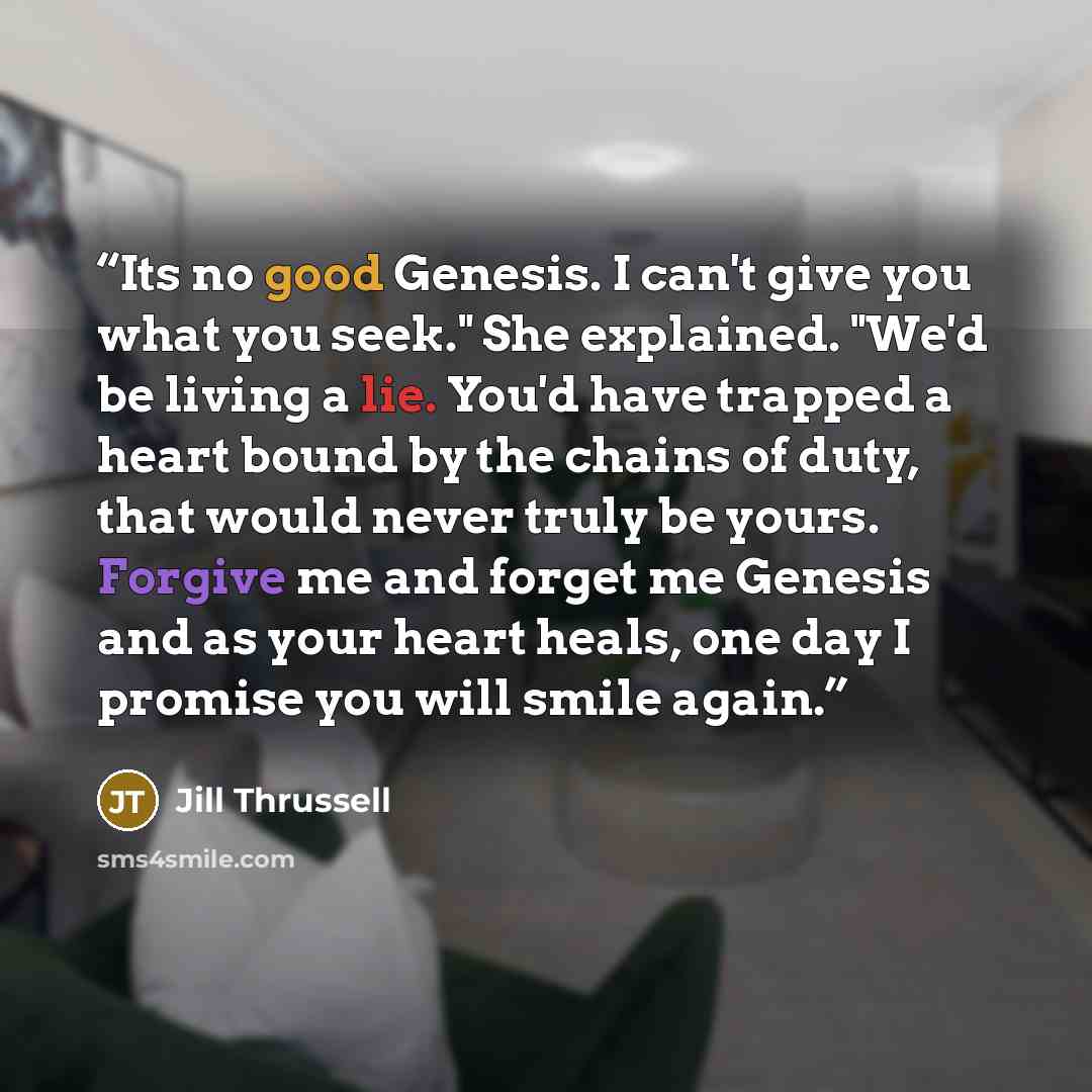 “Its no good Genesis. I can't give you what you seek." She explained. "We'd be living a lie. You'd have trapped a heart bound by the chains of duty, that would never truly be yours. Forgive me and forget me Genesis and as your heart heals, one day I promise you will smile again.” quote by Jill Thrussell