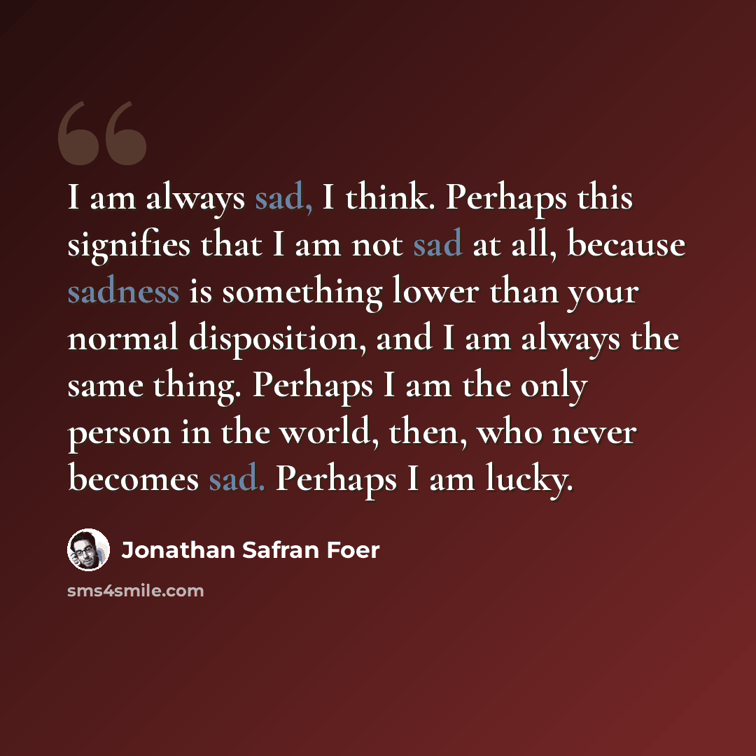 “I am always sad, I think. Perhaps this signifies that I am not sad at all, because sadness is something lower than your normal disposition, and I am always the same thing. Perhaps I am the only person in the world, then, who never becomes sad. Perhaps I am lucky.” quote by Jonathan Safran Foer