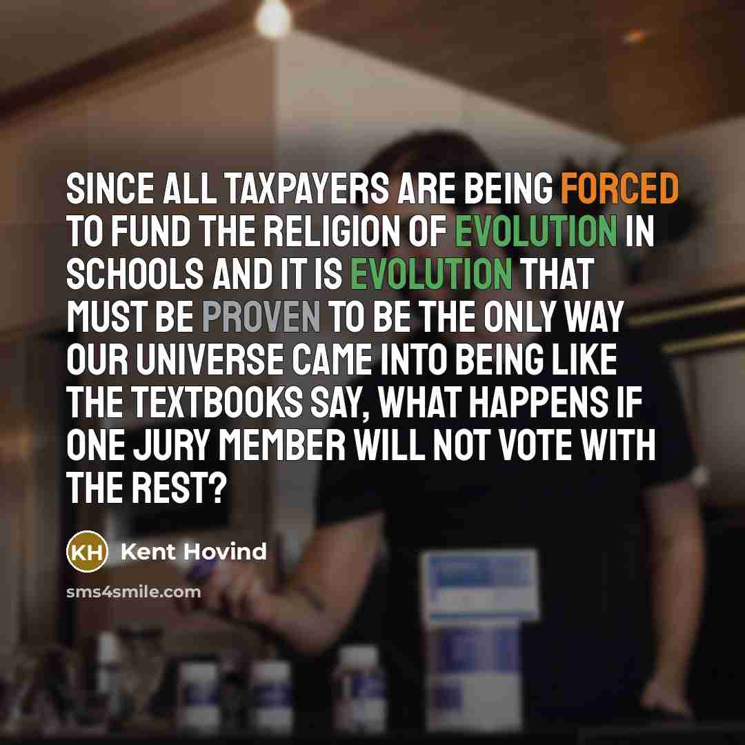“Since all taxpayers are being forced to fund the religion of evolution in schools and it is evolution that must be proven to be the only way our universe came into being like the textbooks say, what happens if one jury member will not vote with the rest?” quote by Kent Hovind