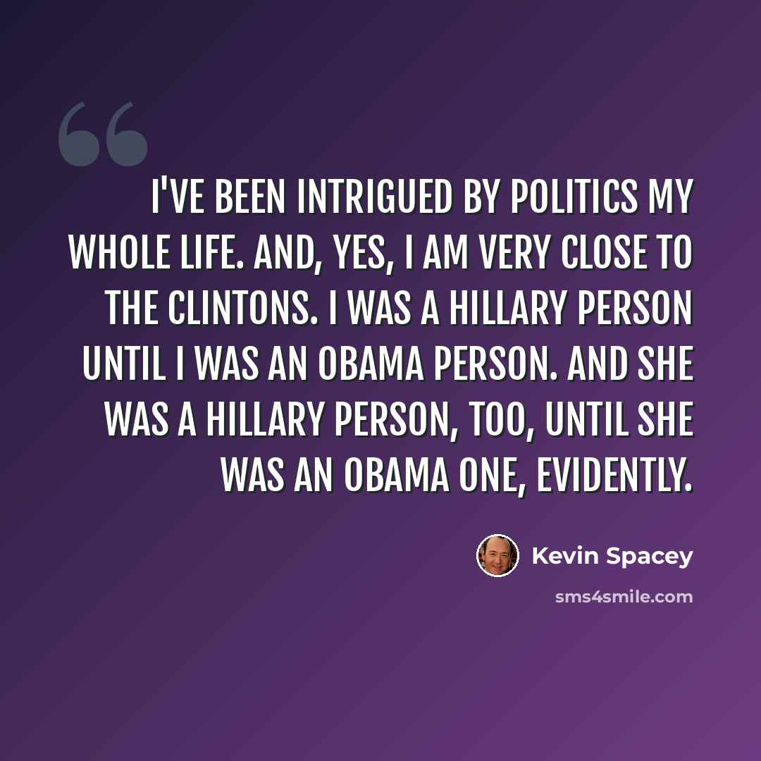 “I've been intrigued by politics my whole life. And, yes, I am very close to the Clintons. I was a Hillary person until I was an Obama person. And she was a Hillary person, too, until she was an Obama one, evidently.” quote by Kevin Spacey