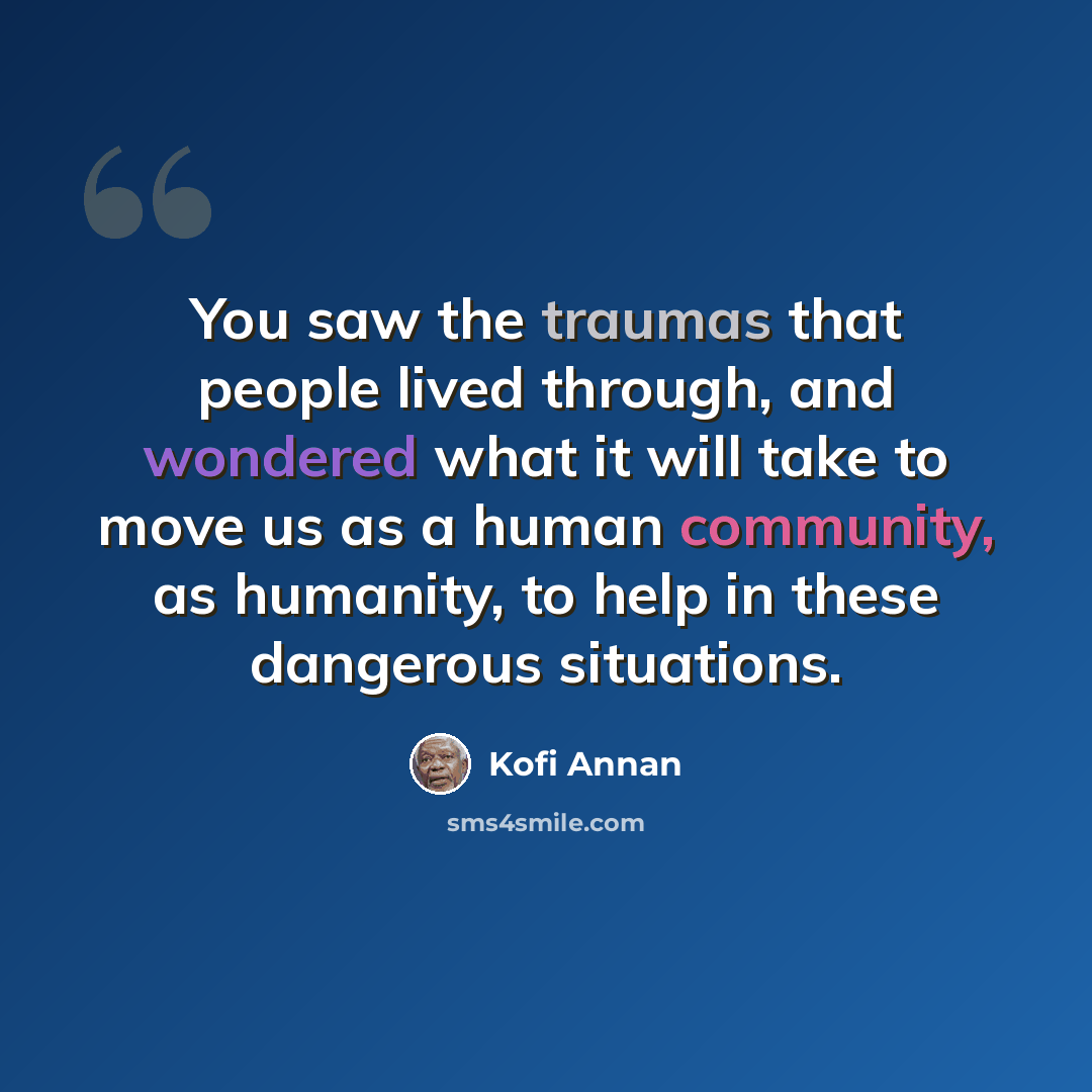“You saw the traumas that people lived through, and wondered what it will take to move us as a human community, as humanity, to help in these dangerous situations.” quote by Kofi Annan