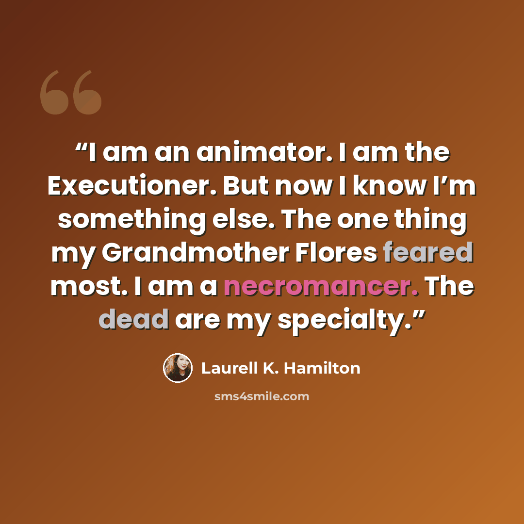 “I am an animator. I am the Executioner. But now I know I’m something else. The one thing my Grandmother Flores feared most. I am a necromancer. The dead are my specialty.” quote by Laurell K. Hamilton
