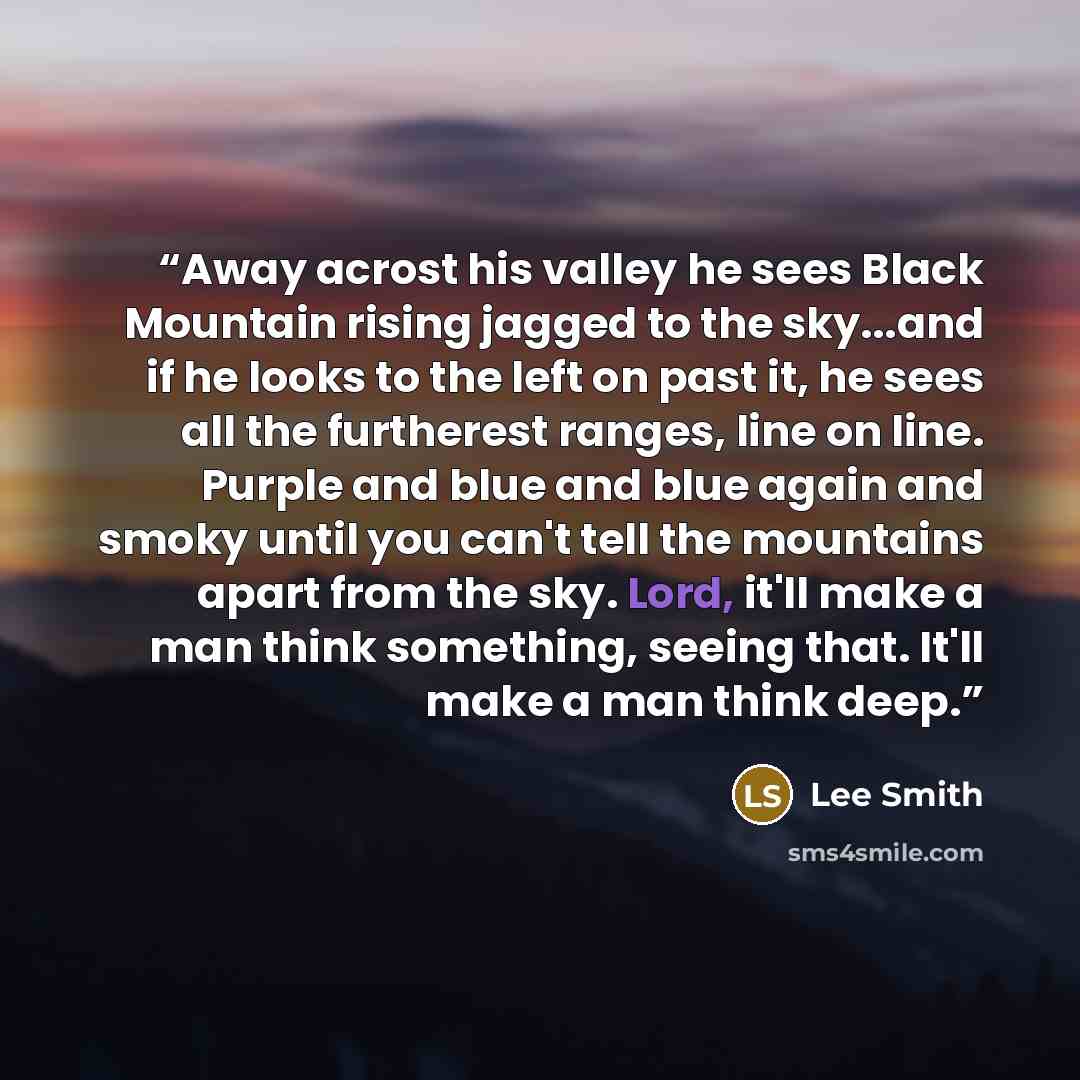 “Away acrost his valley he sees Black Mountain rising jagged to the sky...and if he looks to the left on past it, he sees all the furtherest ranges, line on line. Purple and blue and blue again and smoky until you can't tell the mountains apart from the sky. Lord, it'll make a man think something…” quote by Lee Smith