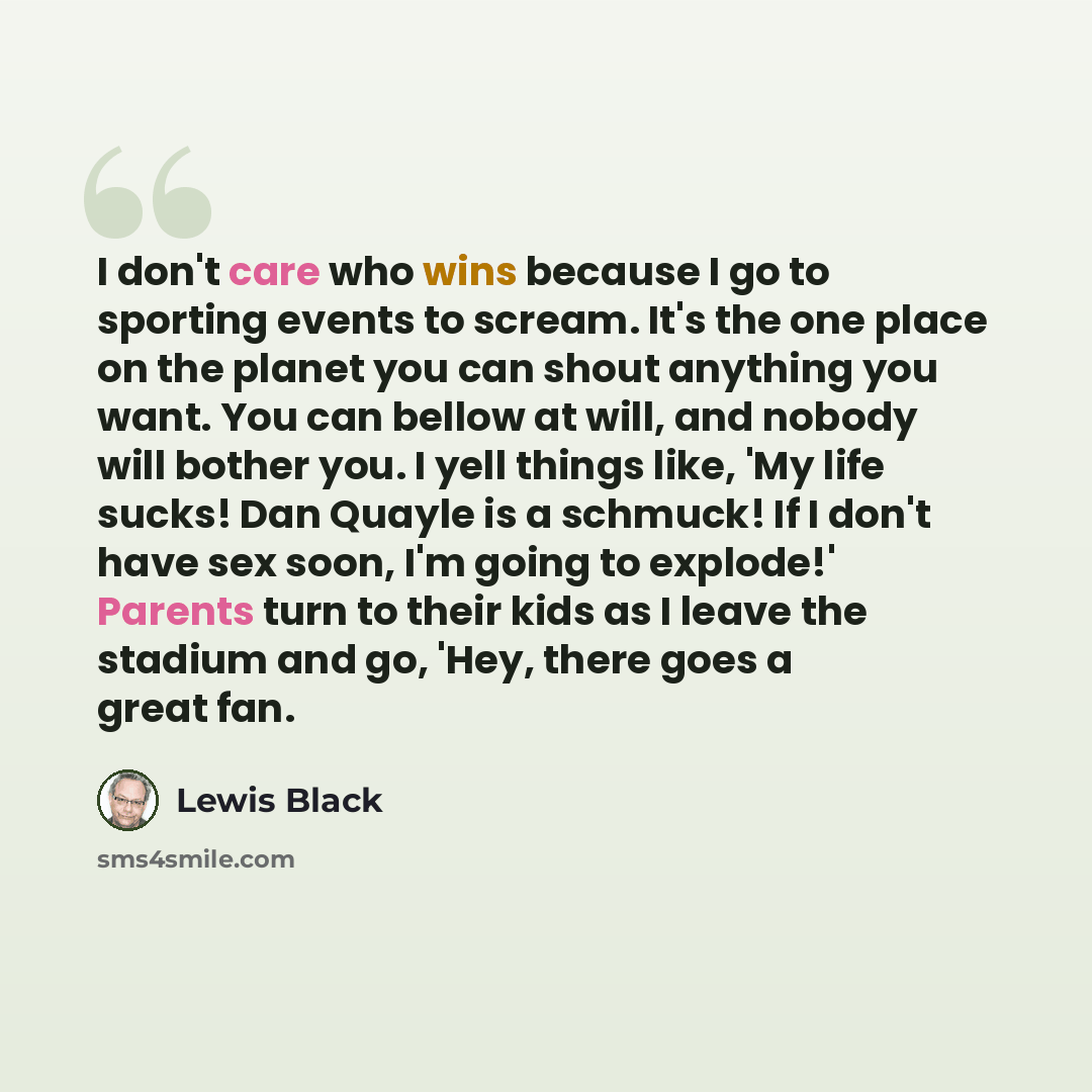“I don't care who wins because I go to sporting events to scream. It's the one place on the planet you can shout anything you want. You can bellow at will, and nobody will bother you. I yell things like, 'My life sucks! Dan Quayle is a schmuck! If I don't have sex soon, I'm going to explode!'…” quote by Lewis Black
