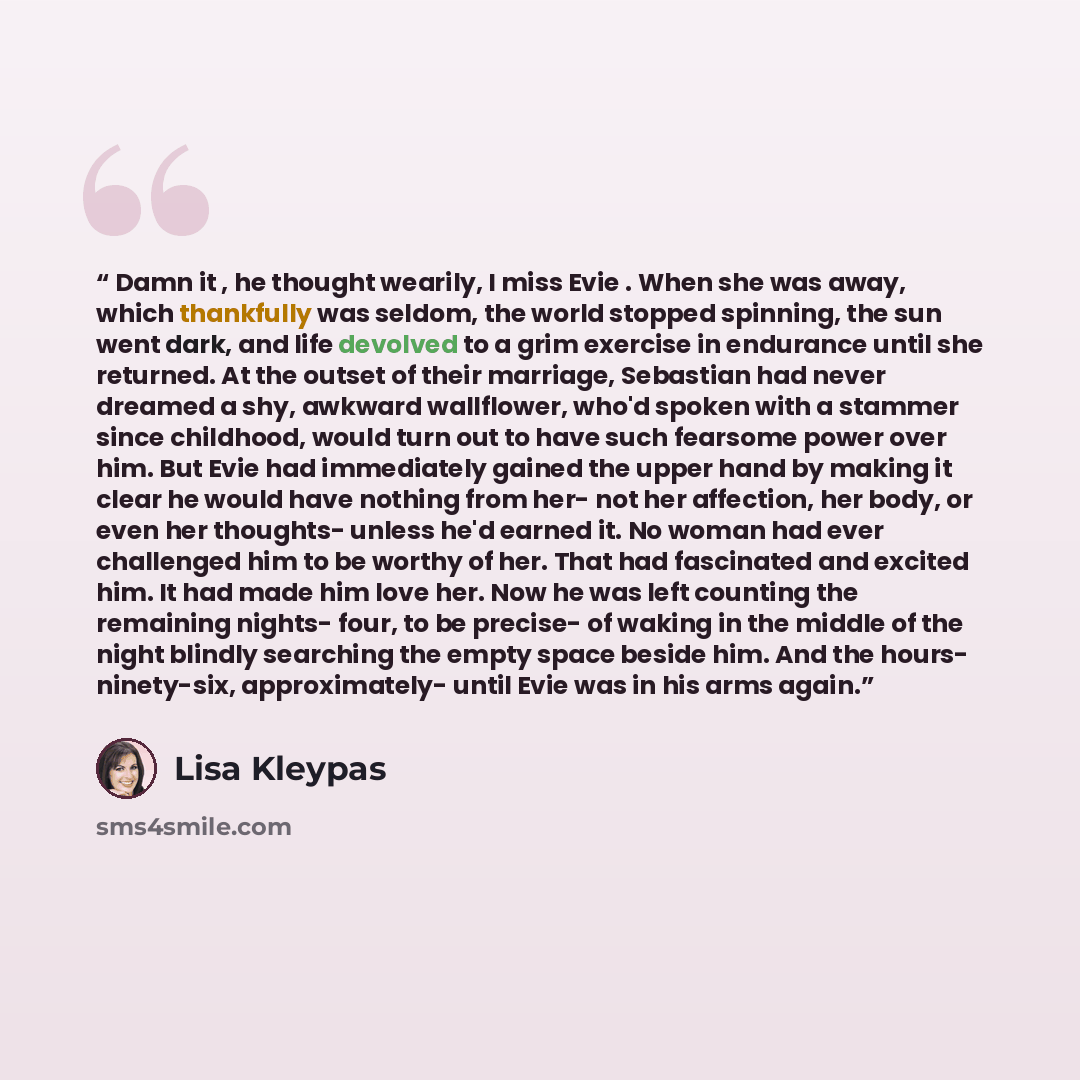 “Damn it , he thought wearily, I miss Evie . When she was away, which thankfully was seldom, the world stopped spinning, the sun went dark, and life devolved to a grim exercise in endurance until she returned. At the outset of their marriage, Sebastian had never dreamed a shy, awkward wallflower…” quote by Lisa Kleypas