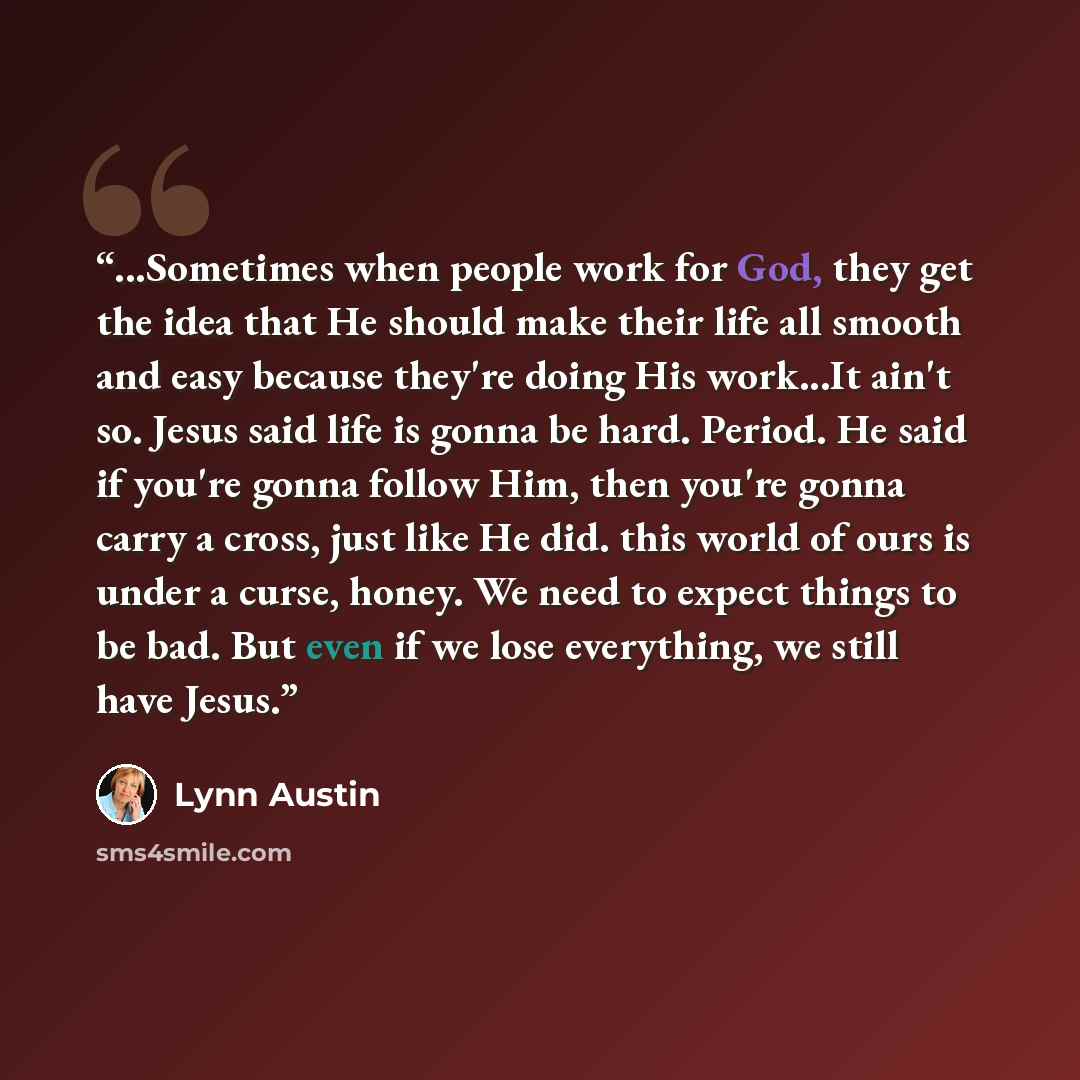 “...Sometimes when people work for God, they get the idea that He should make their life all smooth and easy because they're doing His work...It ain't so. Jesus said life is gonna be hard. Period. He said if you're gonna follow Him, then you're gonna carry a cross, just like He did. this world of…” quote by Lynn Austin