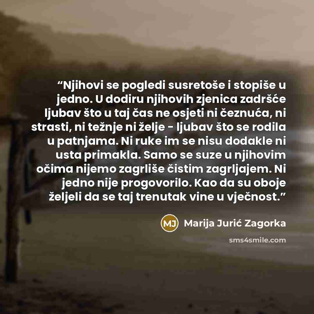 “Njihovi se pogledi susretoše i stopiše u jedno. U dodiru njihovih zjenica zadršće ljubav što u taj čas ne osjeti ni čeznuća, ni strasti, ni težnje ni želje - ljubav što se rodila u patnjama. Ni ruke im se nisu dodakle ni usta primakla. Samo se suze u njihovim očima nijemo zagrliše čistim…” quote by Marija Jurić Zagorka