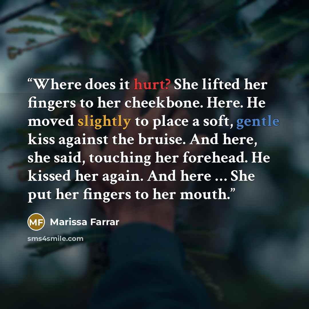 “Where does it hurt? She lifted her fingers to her cheekbone. Here. He moved slightly to place a soft, gentle kiss against the bruise. And here, she said, touching her forehead. He kissed her again. And here … She put her fingers to her mouth.” quote by Marissa Farrar