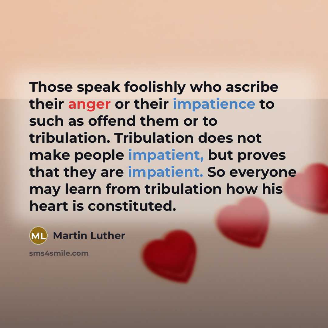 “Those speak foolishly who ascribe their anger or their impatience to such as offend them or to tribulation. Tribulation does not make people impatient, but proves that they are impatient. So everyone may learn from tribulation how his heart is constituted.” quote by Martin Luther