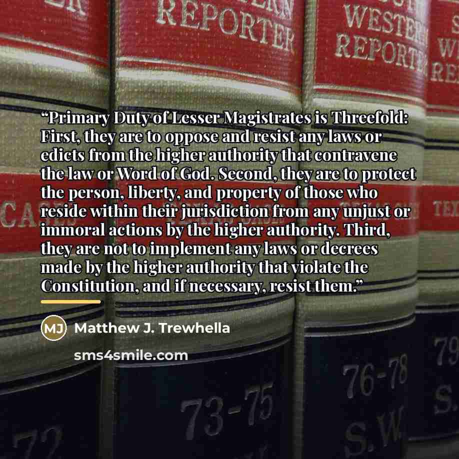 “Primary Duty of Lesser Magistrates is Threefold: First, they are to oppose and resist any laws or edicts from the higher authority that contravene the law or Word of God. Second, they are to protect the person, liberty, and property of those who reside within their jurisdiction from any unjust or…” quote by Matthew J. Trewhella