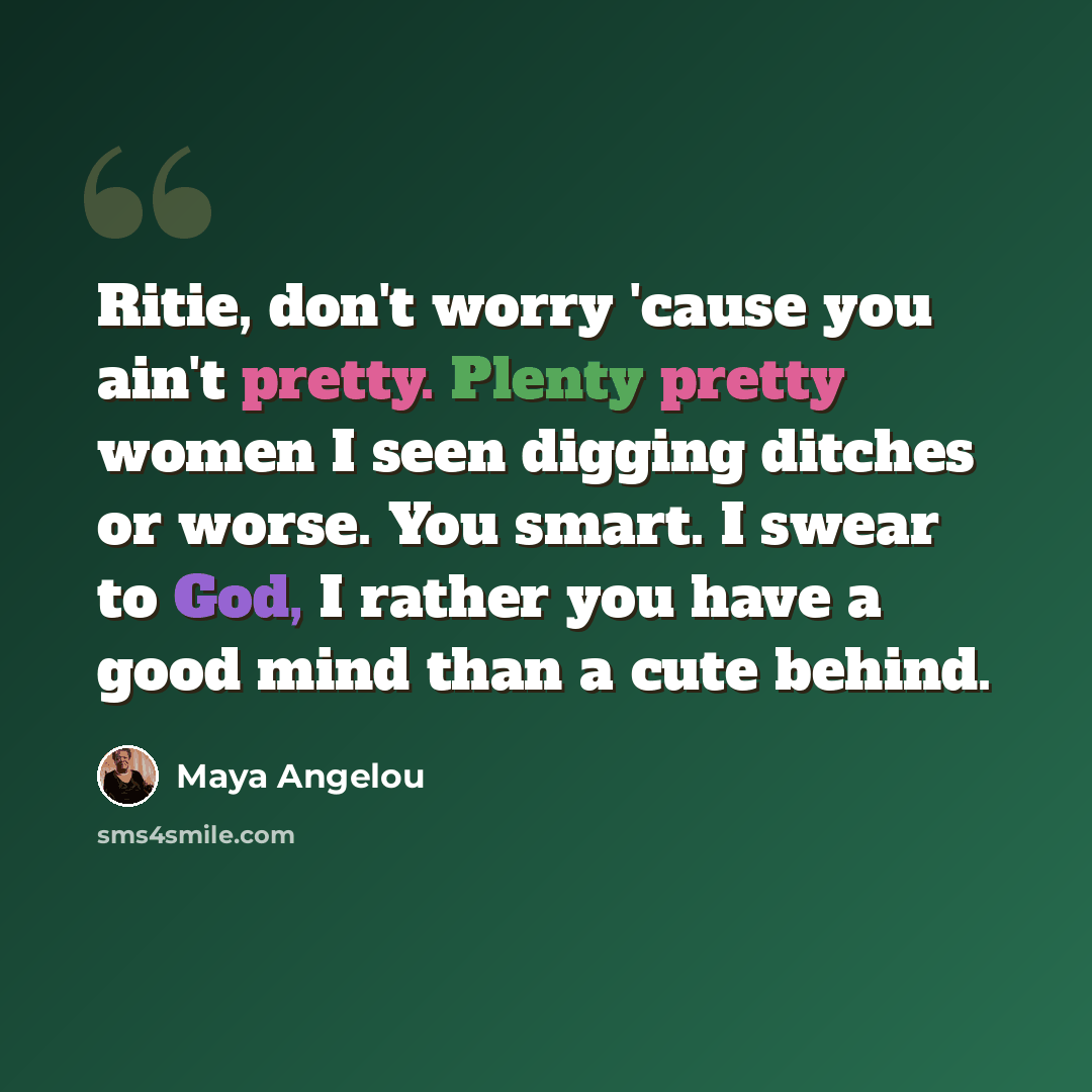 “Ritie, don't worry 'cause you ain't pretty. Plenty pretty women I seen digging ditches or worse. You smart. I swear to God, I rather you have a good mind than a cute behind.” quote by Maya Angelou