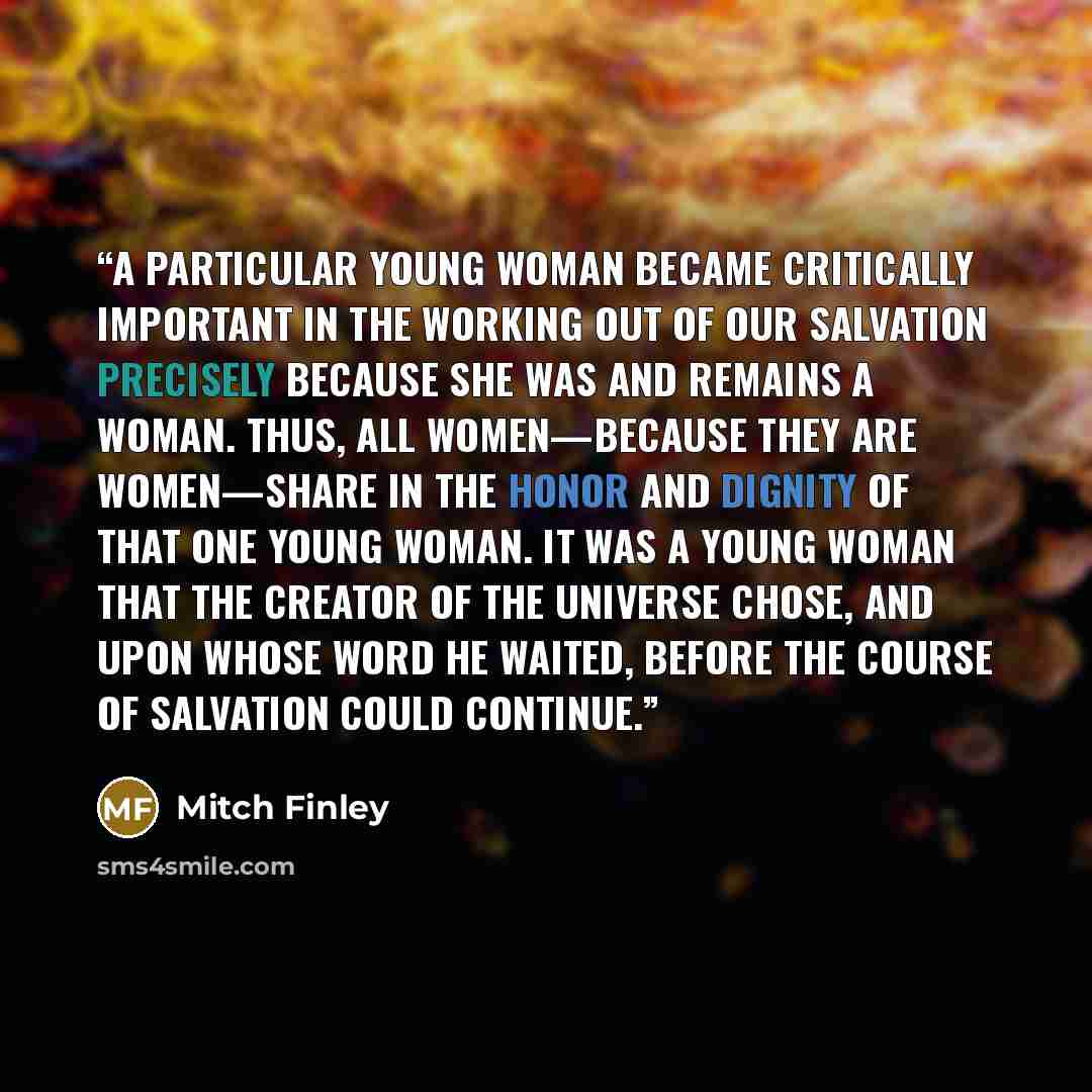 “A particular young woman became critically important in the working out of our salvation precisely because she was and remains a woman. Thus, all women—because they are women—share in the honor and dignity of that one young woman. It was a young woman that the Creator of the universe chose, and…” quote by Mitch Finley
