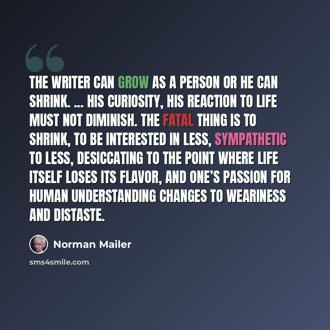 “The writer can grow as a person or he can shrink. ... His curiosity, his reaction to life must not diminish. The fatal thing is to shrink, to be interested in less, sympathetic to less, desiccating to the point where life itself loses its flavor, and one’s passion for human understanding changes…” quote by Norman Mailer