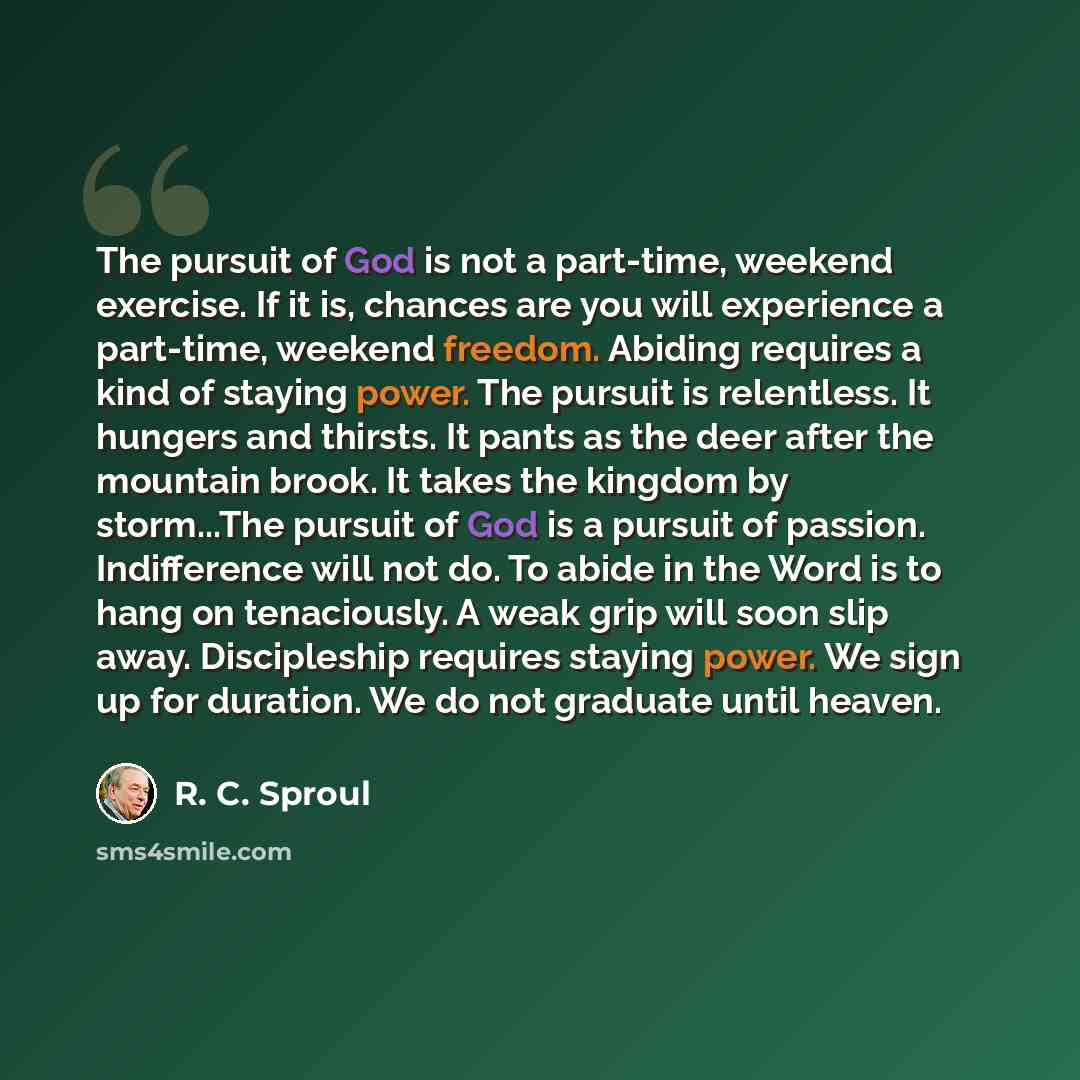 “The pursuit of God is not a part-time, weekend exercise. If it is, chances are you will experience a part-time, weekend freedom. Abiding requires a kind of staying power. The pursuit is relentless. It hungers and thirsts. It pants as the deer after the mountain brook. It takes the kingdom by…” quote by R. C. Sproul