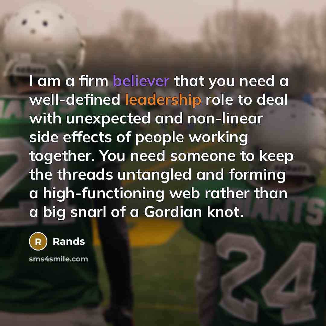 “I am a firm believer that you need a well-defined leadership role to deal with unexpected and non-linear side effects of people working together. You need someone to keep the threads untangled and forming a high-functioning web rather than a big snarl of a Gordian knot.” quote by Rands