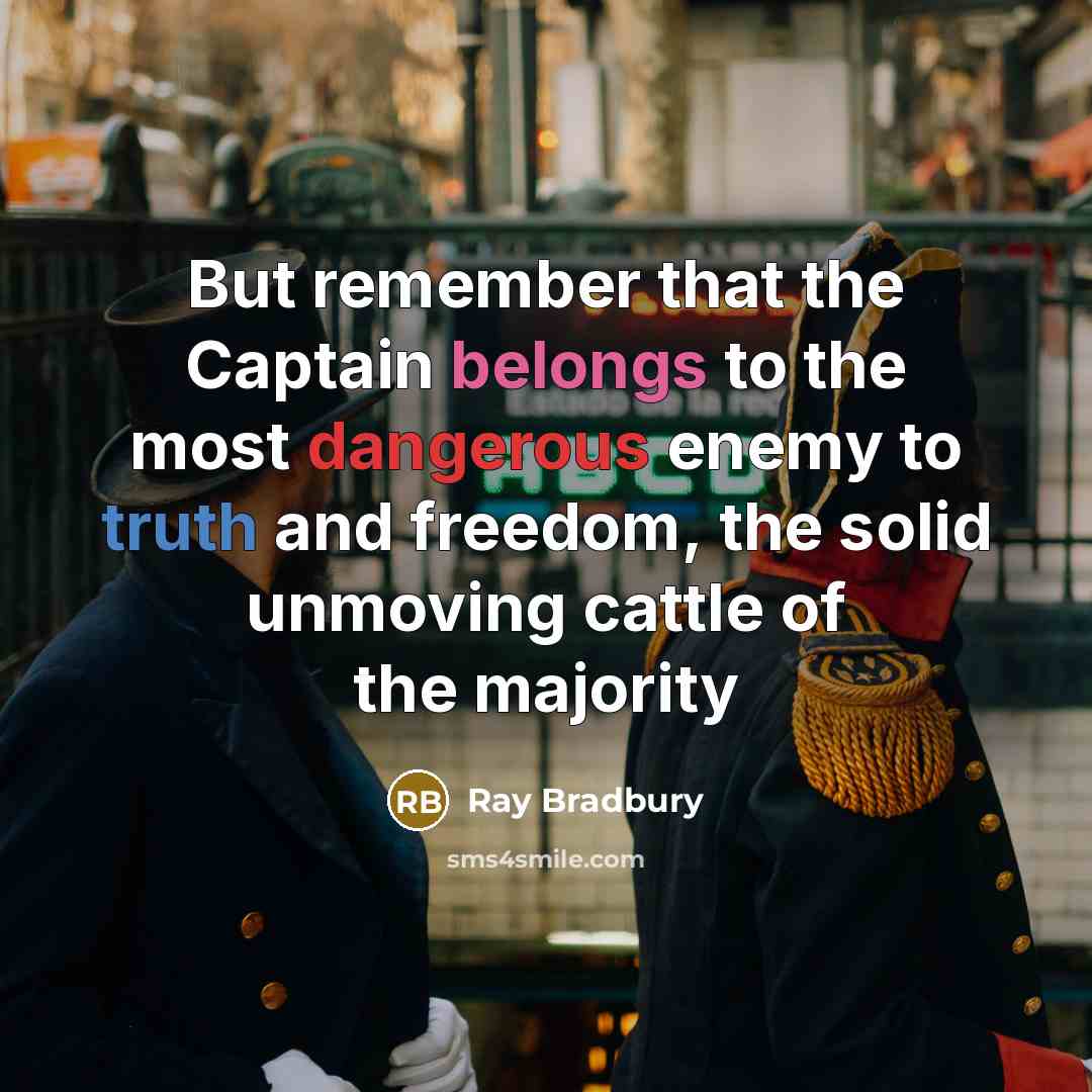 “But remember that the Captain belongs to the most dangerous enemy to truth and freedom, the solid unmoving cattle of the majority” quote by Ray Bradbury