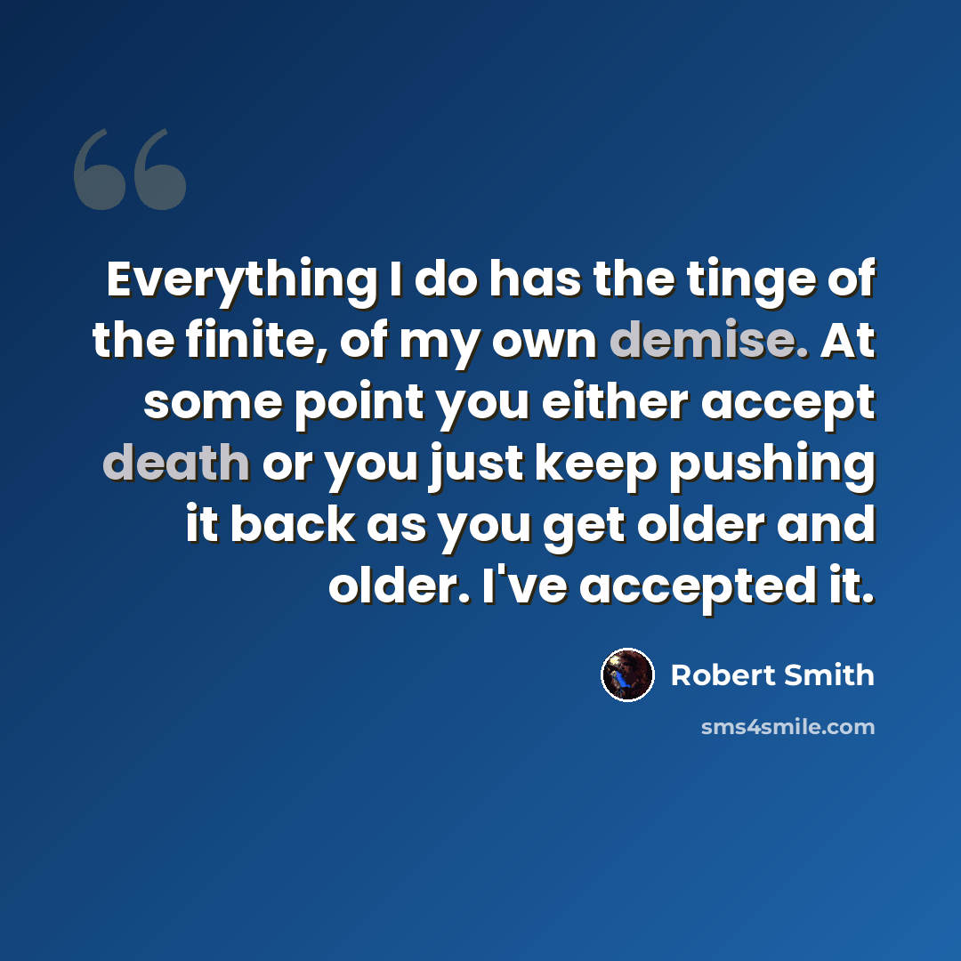 “Everything I do has the tinge of the finite, of my own demise. At some point you either accept death or you just keep pushing it back as you get older and older. I've accepted it.” quote by Robert Smith